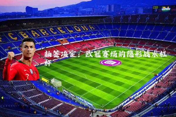 抽签决定:欧冠赛场的隐形战术杠杆