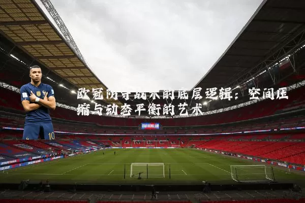 欧冠防守战术的底层逻辑:空间压缩与动态平衡的艺术