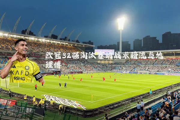 欧冠32强淘汰赛的战术暗流与地理博弈